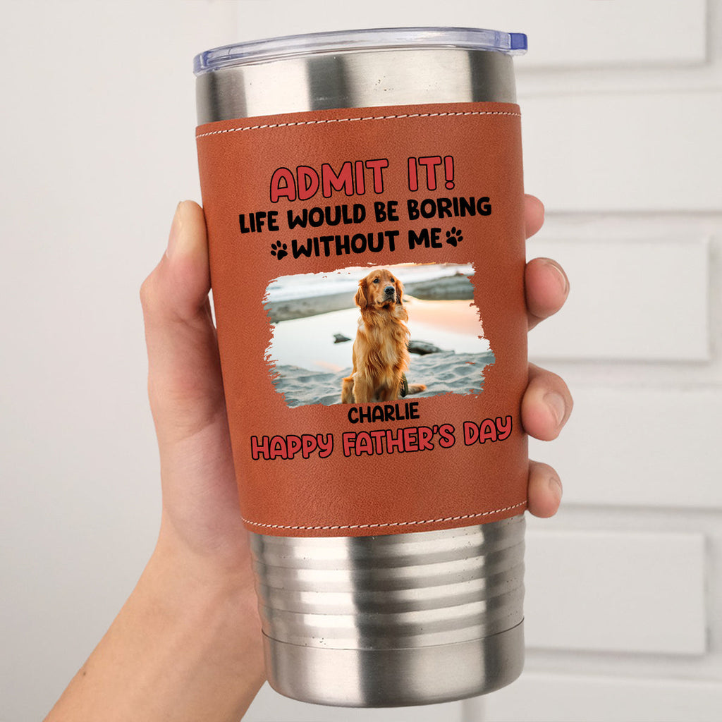 Custom Photo Father's day Birthday Gifts For Dog Dad, Dog Lovers • Life Without Me Is Boring Photo - Personalized Leather Tumbler