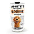 Custom Mother's day Birthday Gifts For Dog Mom, Dog Lovers • You Cannot Live Without Me - Personalized Tumbler